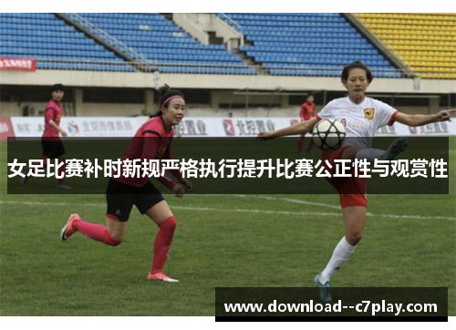 女足比赛补时新规严格执行提升比赛公正性与观赏性