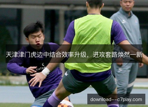 天津津门虎边中结合效率升级，进攻套路焕然一新
