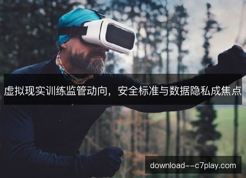 虚拟现实训练监管动向，安全标准与数据隐私成焦点